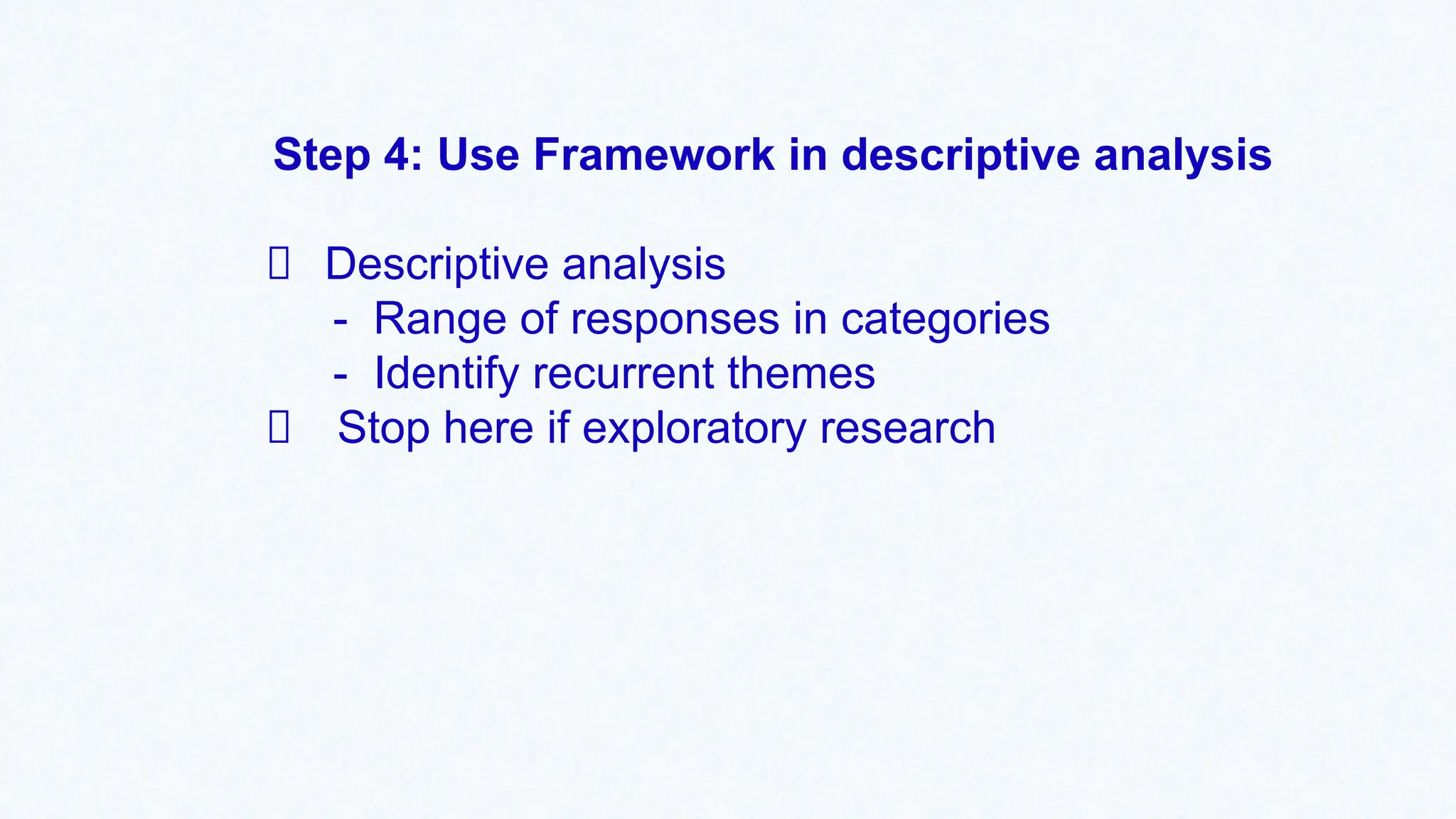 Step 4: Use Framework in descriptive analysis
Descriptive analysis
- Range of responses in categories
- Identify recurrent themes
Stop here if exploratory research
 