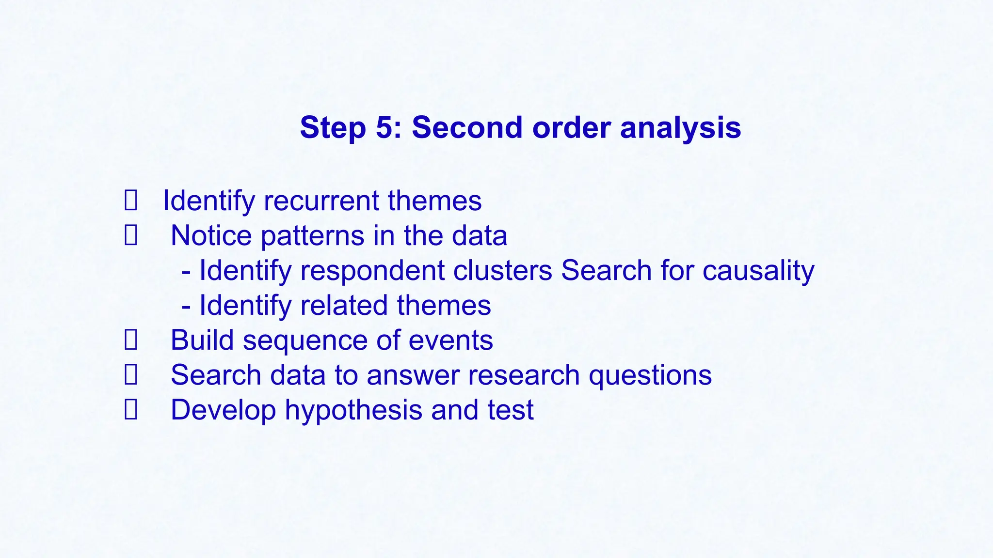 Step 5: Second order analysis
Identify recurrent themes
Notice patterns in the data
- Identify respondent clusters Search for causality
- Identify related themes
Build sequence of events
Search data to answer research questions
Develop hypothesis and test
 