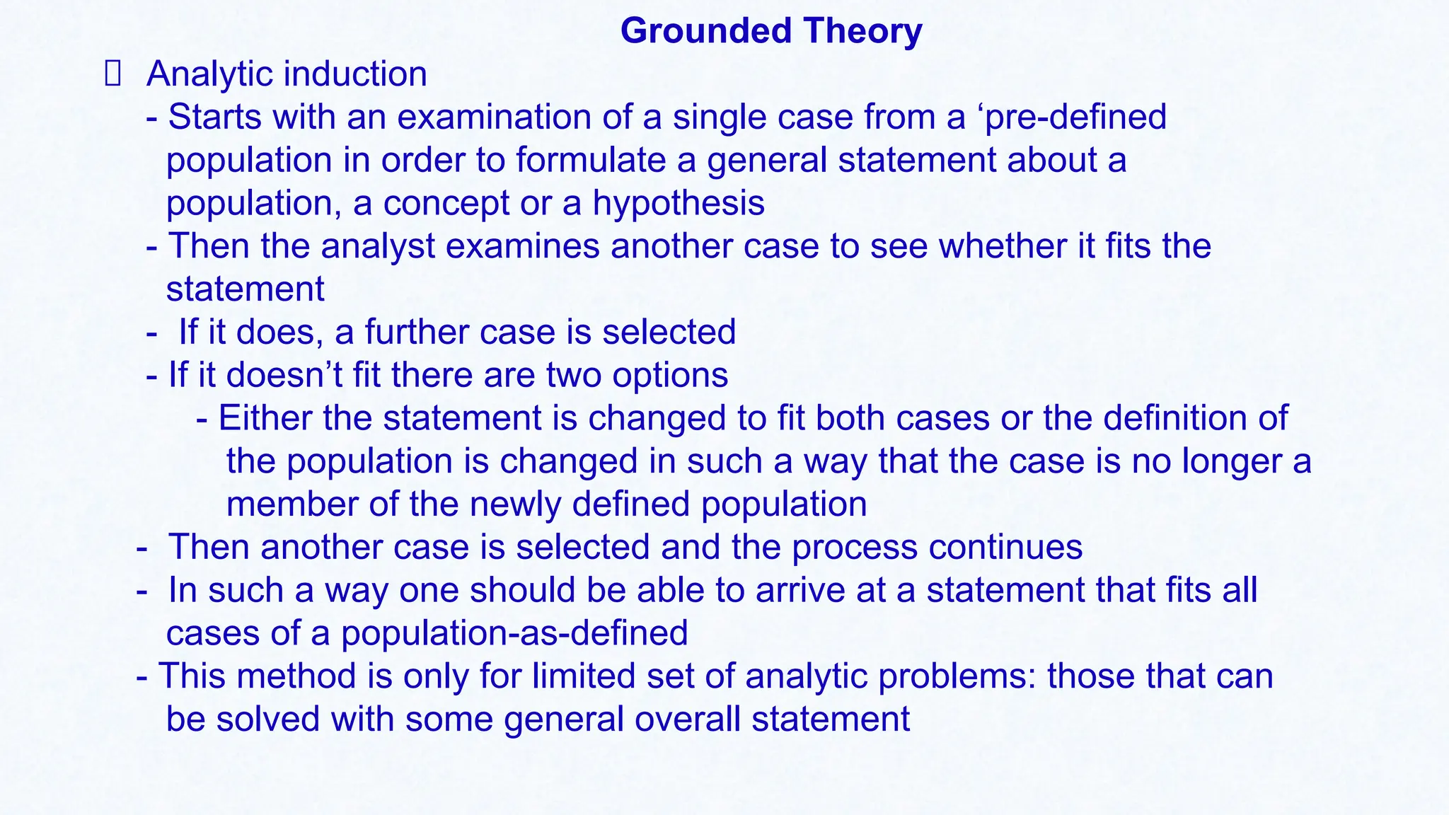 Grounded Theory
Analytic induction
- Starts with an examination of a single case from a ‘pre-defined
population in order to formulate a general statement about a
population, a concept or a hypothesis
- Then the analyst examines another case to see whether it fits the
statement
- If it does, a further case is selected
- If it doesn’t fit there are two options
- Either the statement is changed to fit both cases or the definition of
the population is changed in such a way that the case is no longer a
member of the newly defined population
- Then another case is selected and the process continues
- In such a way one should be able to arrive at a statement that fits all
cases of a population-as-defined
- This method is only for limited set of analytic problems: those that can
be solved with some general overall statement
 