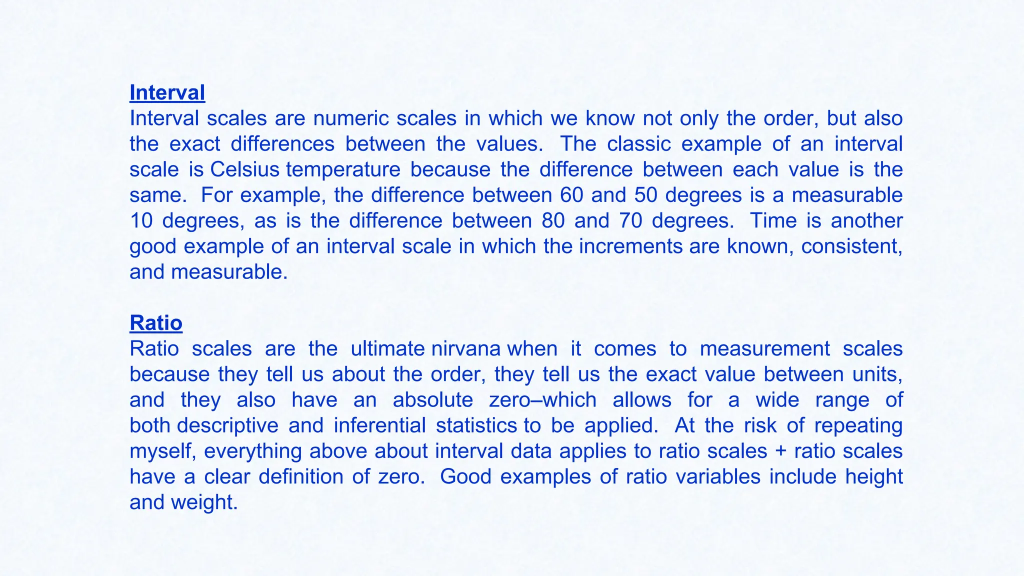 Interval
Interval scales are numeric scales in which we know not only the order, but also
the exact differences between the values. The classic example of an interval
scale is Celsius temperature because the difference between each value is the
same. For example, the difference between 60 and 50 degrees is a measurable
10 degrees, as is the difference between 80 and 70 degrees. Time is another
good example of an interval scale in which the increments are known, consistent,
and measurable.
Ratio
Ratio scales are the ultimate nirvana when it comes to measurement scales
because they tell us about the order, they tell us the exact value between units,
and they also have an absolute zero–which allows for a wide range of
both descriptive and inferential statistics to be applied. At the risk of repeating
myself, everything above about interval data applies to ratio scales + ratio scales
have a clear definition of zero. Good examples of ratio variables include height
and weight.
 