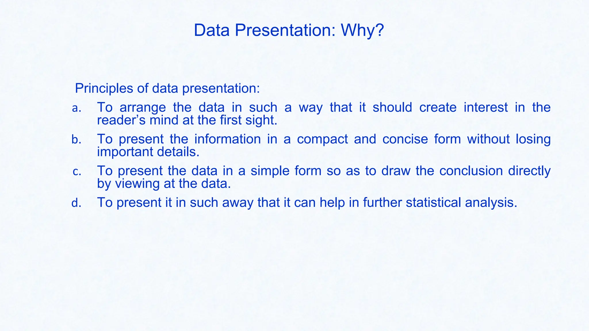 Data Presentation: Why?
Principles of data presentation:
a. To arrange the data in such a way that it should create interest in the
reader’s mind at the first sight.
b. To present the information in a compact and concise form without losing
important details.
c. To present the data in a simple form so as to draw the conclusion directly
by viewing at the data.
d. To present it in such away that it can help in further statistical analysis.
 