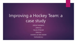 Improving a Hockey Team: a
case study
GROUP MEMBERS
ZAIN ALI
TALHA IFTIKHAR
ZAIN ALI
SHAYAN UD DIN HAIDER
TAMHASIB ALI
 