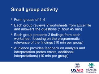 Small group activity
 Form groups of 4–6
 Each group reviews 2 worksheets from Excel file
and answers the questions (1 hour 45 min)
 Each group presents 2 findings from each
worksheet, focusing on the programmatic
relevance of the findings (10 min per group)
 Audience provides feedback on analysis and
interpretation (notes errors, additional
interpretations) (10 min per group)
 