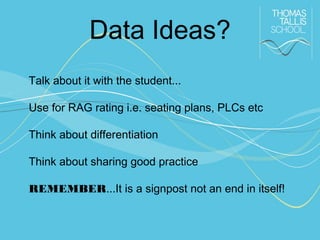 Data Ideas?
Talk about it with the student...
Use for RAG rating i.e. seating plans, PLCs etc
Think about differentiation
Think about sharing good practice
REMEMBER...It is a signpost not an end in itself!

 