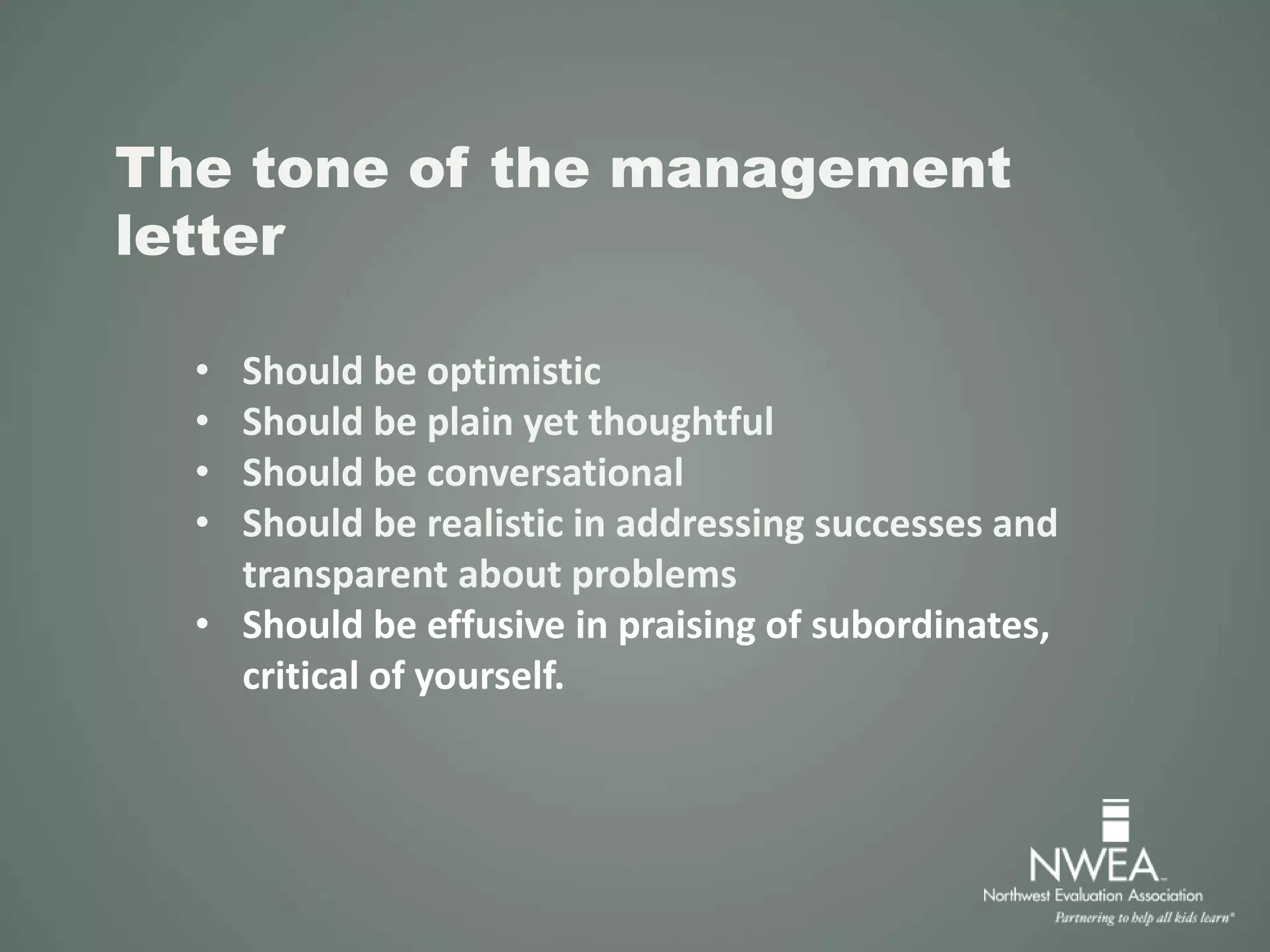 The tone of the management
letter
• Should be optimistic
• Should be plain yet thoughtful
• Should be conversational
• Should be realistic in addressing successes and
transparent about problems
• Should be effusive in praising of subordinates,
critical of yourself.
 