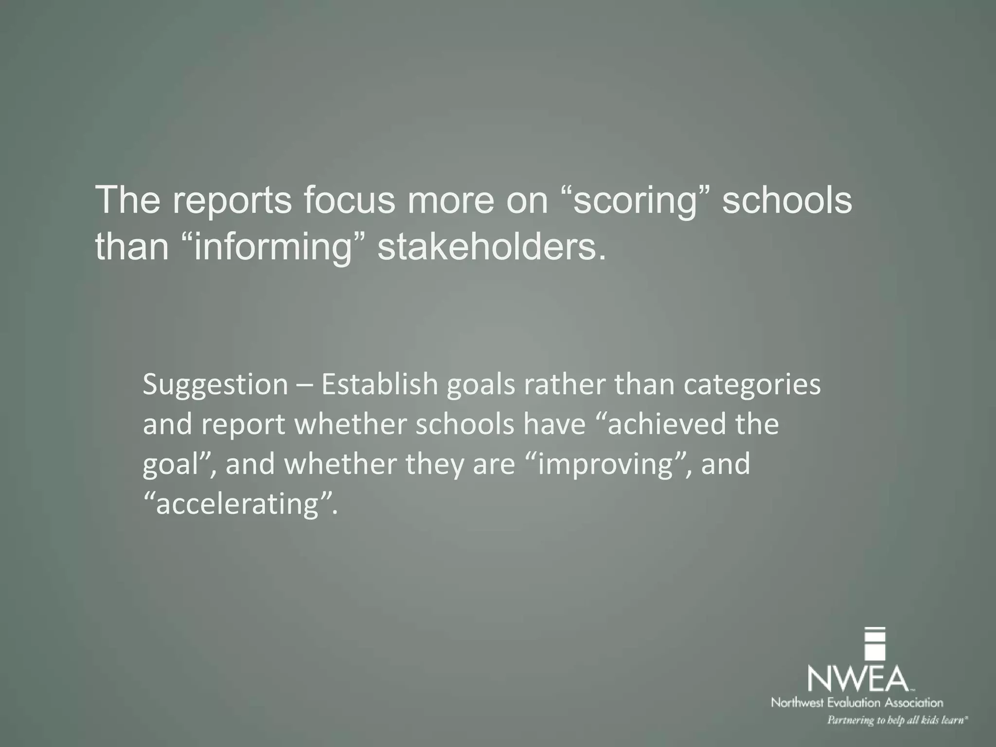 The reports focus more on “scoring” schools
than “informing” stakeholders.
Suggestion – Establish goals rather than categories
and report whether schools have “achieved the
goal”, and whether they are “improving”, and
“accelerating”.
 