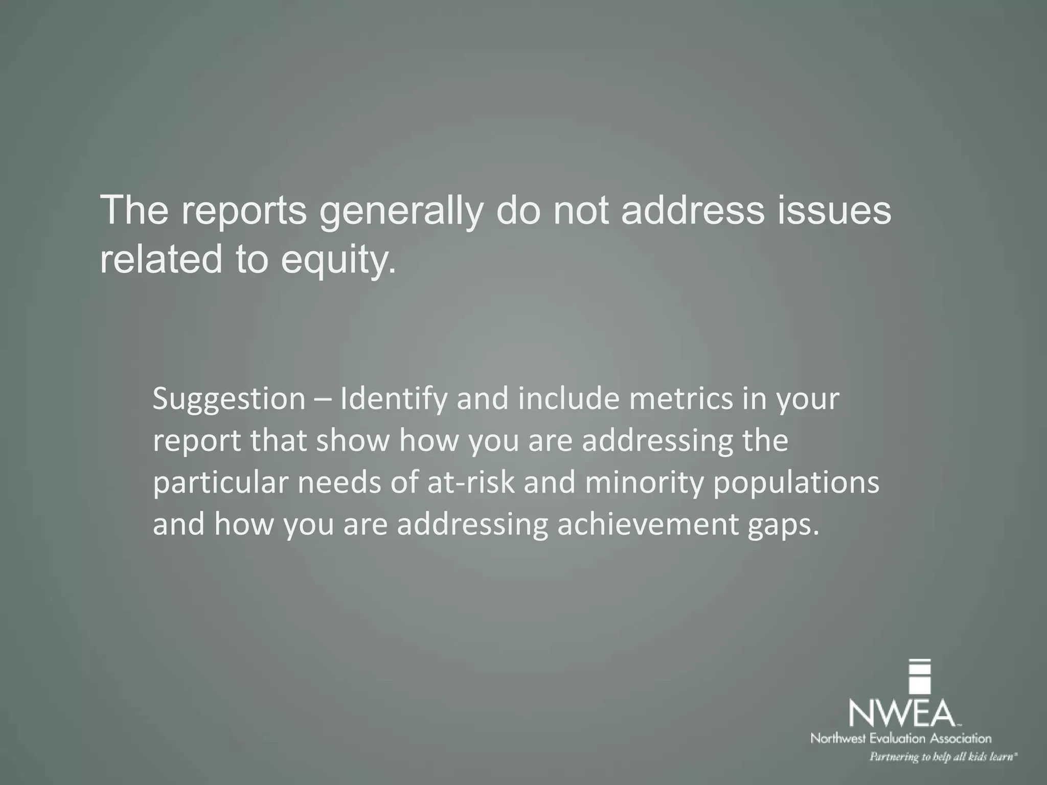 The reports generally do not address issues
related to equity.
Suggestion – Identify and include metrics in your
report that show how you are addressing the
particular needs of at-risk and minority populations
and how you are addressing achievement gaps.
 
