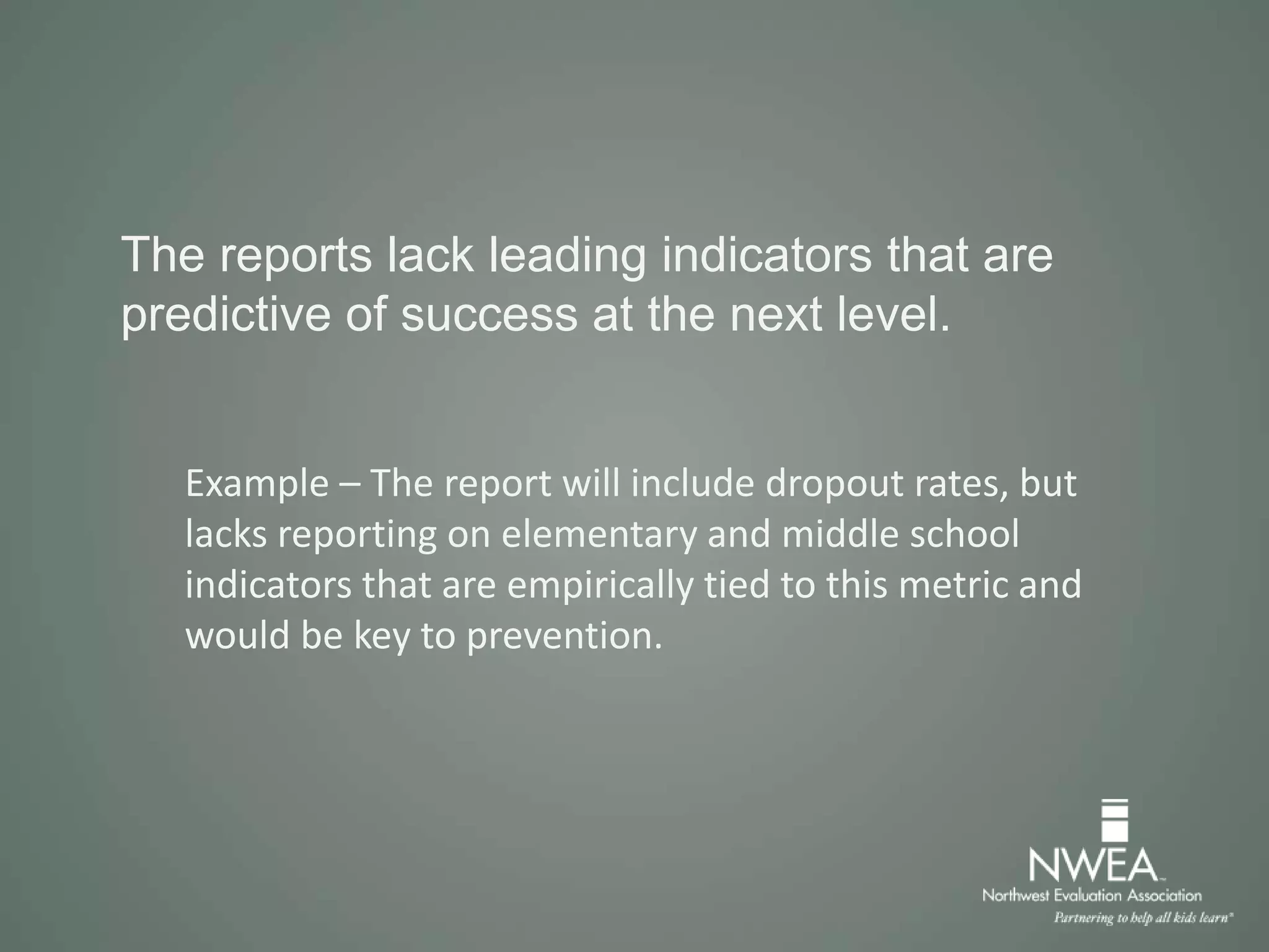The reports lack leading indicators that are
predictive of success at the next level.
Example – The report will include dropout rates, but
lacks reporting on elementary and middle school
indicators that are empirically tied to this metric and
would be key to prevention.
 