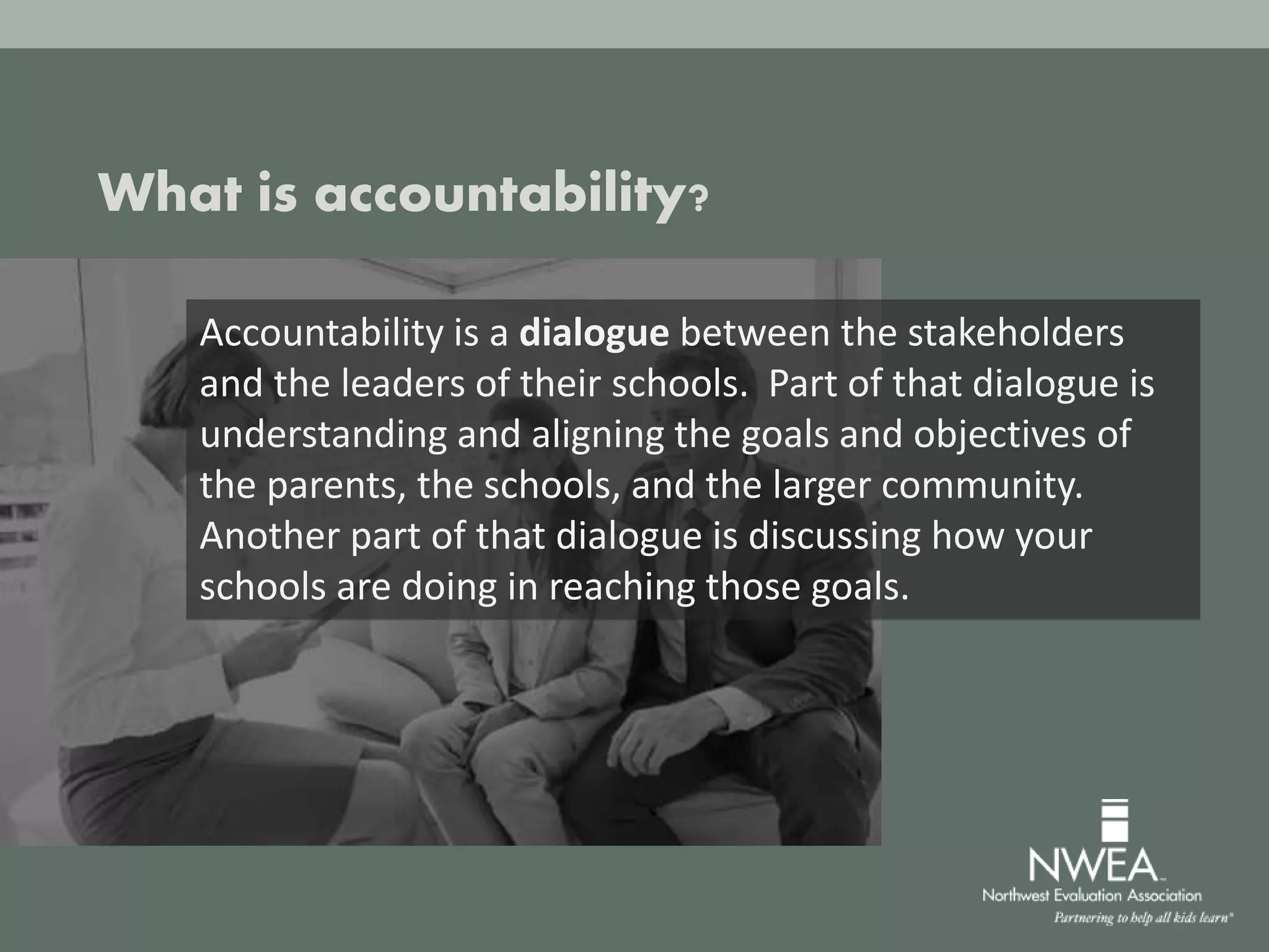 What is accountability?
Accountability is a dialogue between the stakeholders
and the leaders of their schools. Part of that dialogue is
understanding and aligning the goals and objectives of
the parents, the schools, and the larger community.
Another part of that dialogue is discussing how your
schools are doing in reaching those goals.
 