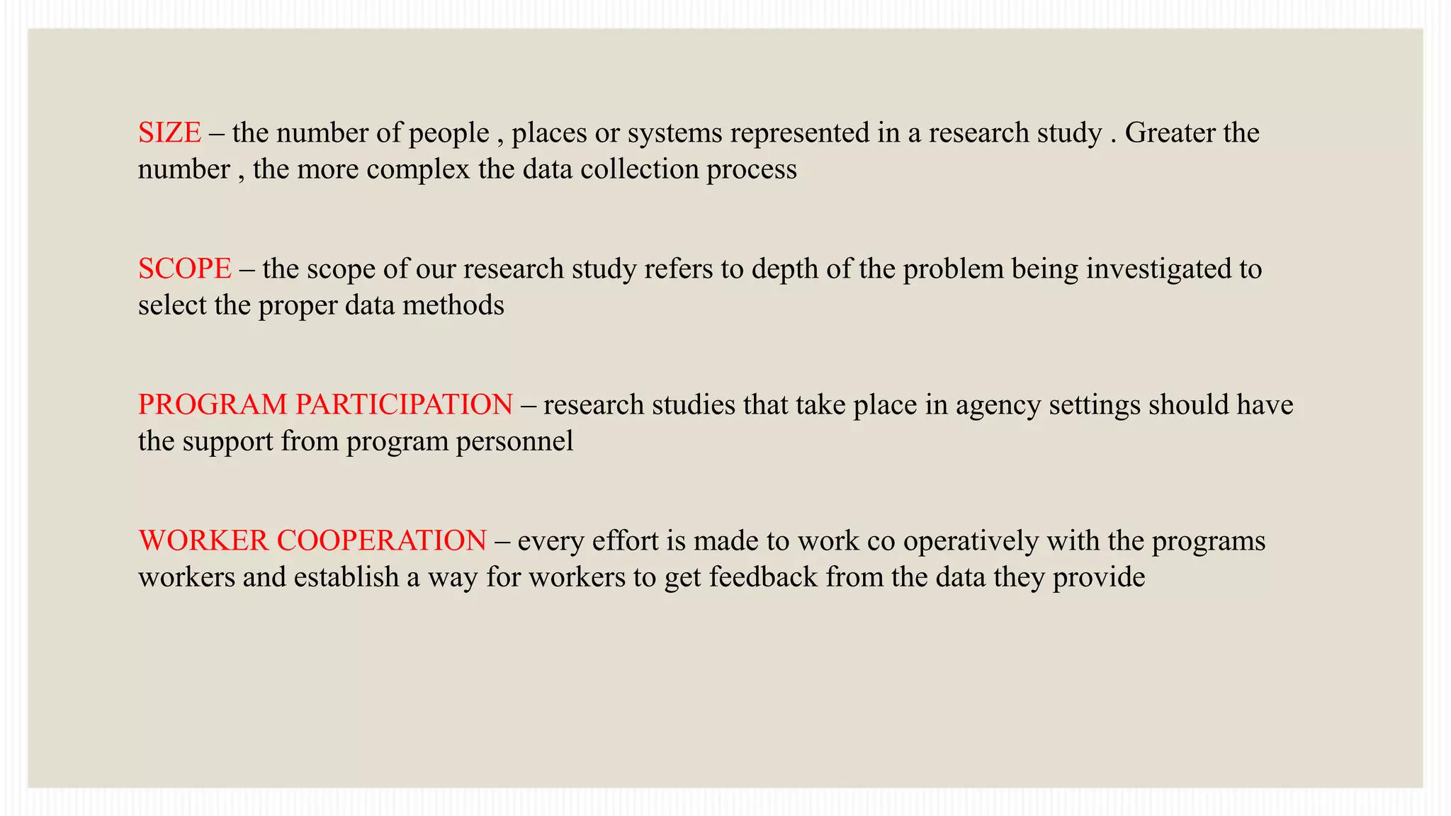 SIZE – the number of people , places or systems represented in a research study . Greater the
number , the more complex the data collection process
SCOPE – the scope of our research study refers to depth of the problem being investigated to
select the proper data methods
PROGRAM PARTICIPATION – research studies that take place in agency settings should have
the support from program personnel
WORKER COOPERATION – every effort is made to work co operatively with the programs
workers and establish a way for workers to get feedback from the data they provide
 