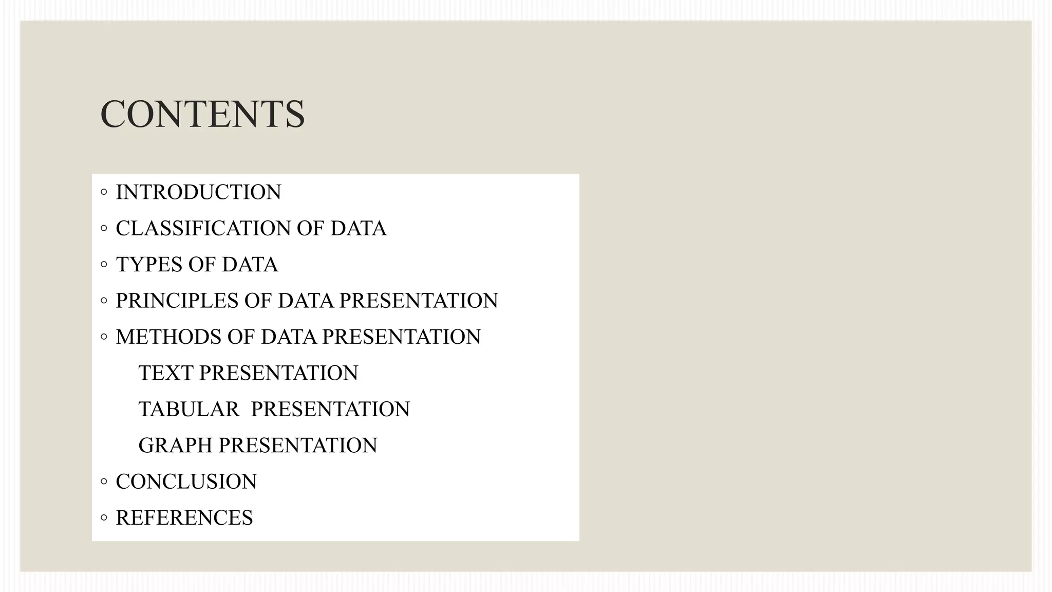CONTENTS
◦ INTRODUCTION
◦ CLASSIFICATION OF DATA
◦ TYPES OF DATA
◦ PRINCIPLES OF DATA PRESENTATION
◦ METHODS OF DATA PRESENTATION
TEXT PRESENTATION
TABULAR PRESENTATION
GRAPH PRESENTATION
◦ CONCLUSION
◦ REFERENCES
 