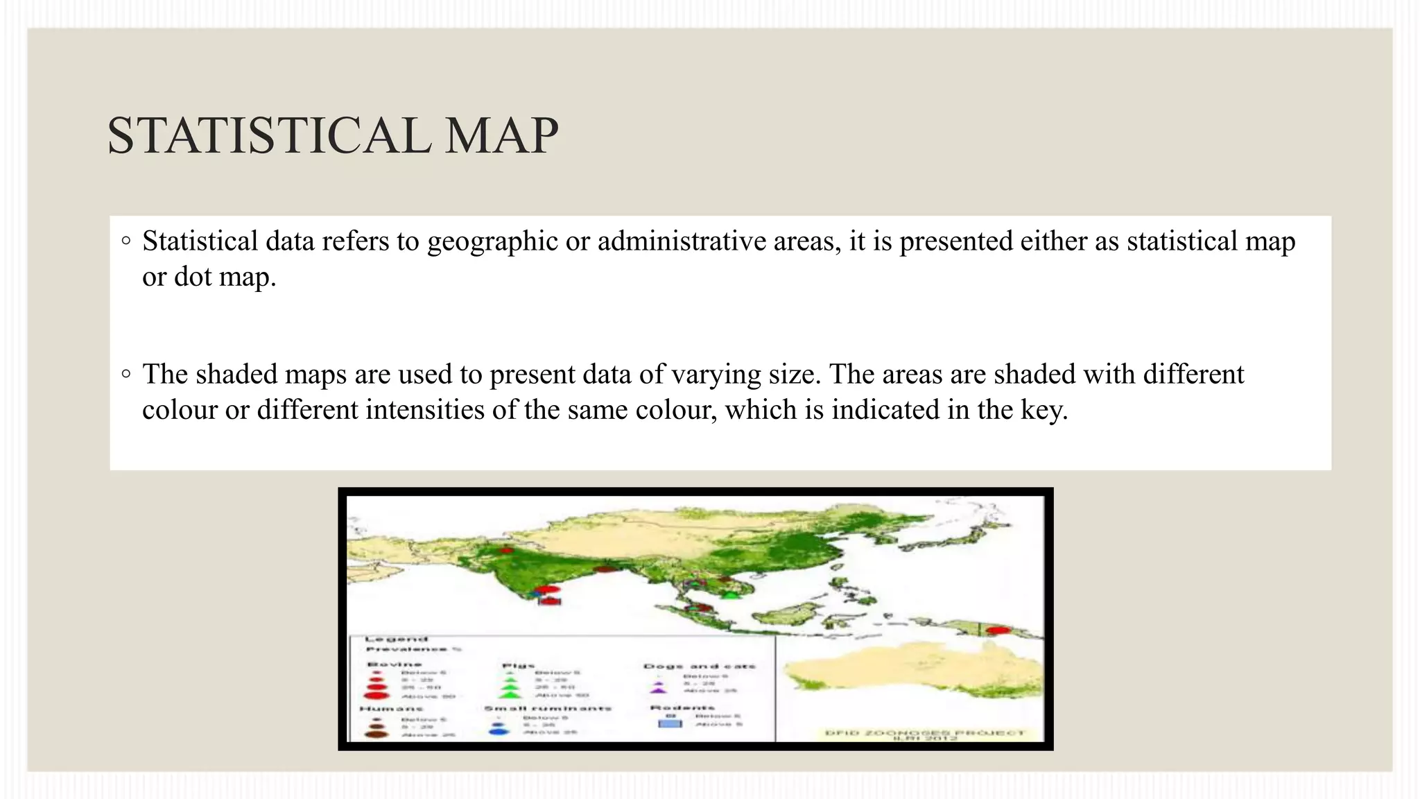 STATISTICAL MAP
◦ Statistical data refers to geographic or administrative areas, it is presented either as statistical map
or dot map.
◦ The shaded maps are used to present data of varying size. The areas are shaded with different
colour or different intensities of the same colour, which is indicated in the key.
 