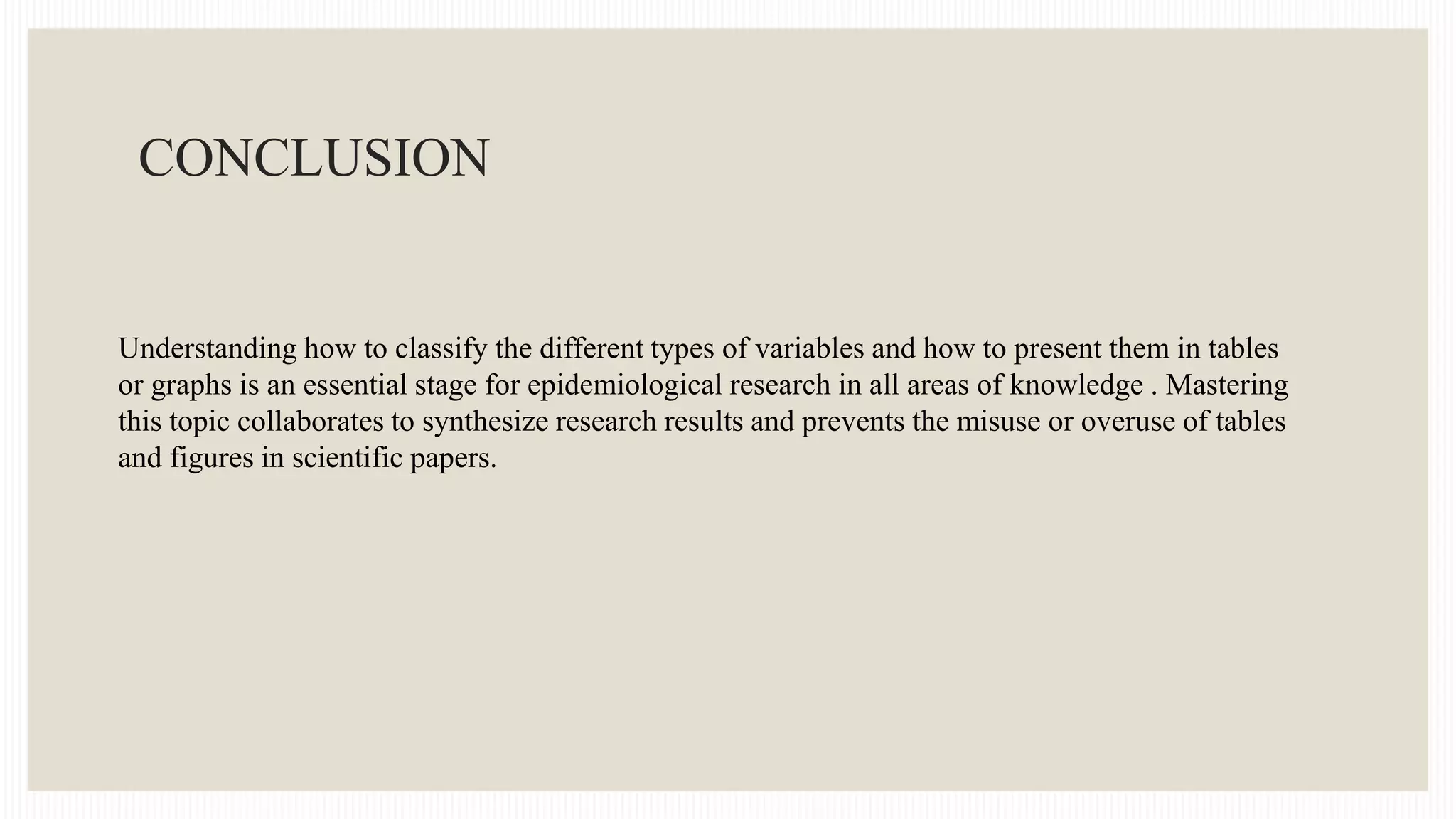 CONCLUSION
Understanding how to classify the different types of variables and how to present them in tables
or graphs is an essential stage for epidemiological research in all areas of knowledge . Mastering
this topic collaborates to synthesize research results and prevents the misuse or overuse of tables
and figures in scientific papers.
 