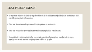 TEXT PRESENTATION
• Is the main method of conveying information as it is used to explain results and trends, and
provide contextual information.
• Data are fundamentally presented in paragraphs or sentences.
• Text can be used to provide interpretation or emphasize certain data.
• If quantitative information to be conveyed consists of one or two numbers, it is more
appropriate to use written language than tables or graphs
 