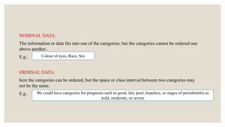 NOMINAL DATA:
The information or data fits into one of the categories, but the categories cannot be ordered one
above another .
E.g..
ORDINAL DATA:
here the categories can be ordered, but the space or class interval between two categories may
not be the same.
E.g..
Colour of eyes, Race, Sex
We could have categories for prognosis such as good, fair, poor, hopeless, or stages of periodontitis as
mild, moderate, or severe
 