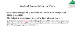 Textual Presentation of Data
• With the rearranged data, pertinent data worth mentioning can be
easily recognized.
• The following is one way of presenting data in textual form.
• In the Statistics class of 40 students, 3 obtained the perfect score of 50. Sixteen students got a score of
40 and above, while only 3 got 19 and below. Generally, the students performed well in the test with
23 or 70% getting a passing score of 38 and above.
 