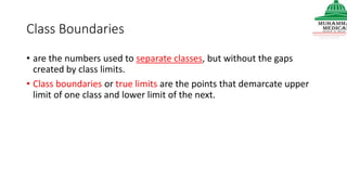 Class Boundaries
• are the numbers used to separate classes, but without the gaps
created by class limits.
• Class boundaries or true limits are the points that demarcate upper
limit of one class and lower limit of the next.
 
