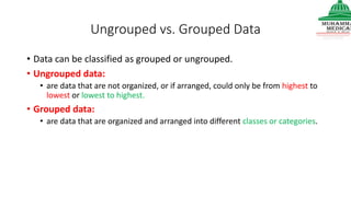 Ungrouped vs. Grouped Data
• Data can be classified as grouped or ungrouped.
• Ungrouped data:
• are data that are not organized, or if arranged, could only be from highest to
lowest or lowest to highest.
• Grouped data:
• are data that are organized and arranged into different classes or categories.
 