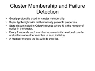 Cluster Membership and Failure Detection Gossip protocol is used for cluster membership. Super lightweight with mathematically provable properties. State disseminated in O(logN) rounds where N is the number of nodes in the cluster. Every T seconds each member increments its heartbeat counter and selects one other member to send its list to. A member merges the list with its own list . 
