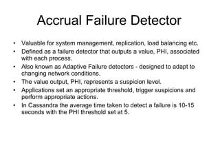 Accrual Failure Detector Valuable for system management, replication, load balancing etc. Defined as a failure detector that outputs a value, PHI, associated with each process.  Also known as Adaptive Failure detectors - designed to adapt to changing network conditions. The value output, PHI, represents a suspicion level. Applications set an appropriate threshold, trigger suspicions and perform appropriate actions. In Cassandra the average time taken to detect a failure is 10-15 seconds with the PHI threshold set at 5. 