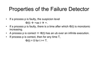 Properties of the Failure Detector If a process p is faulty, the suspicion level  Φ (t)     ∞ as t     ∞. If a process p is faulty, there is a time after which  Φ (t) is monotonic increasing. A process p is correct     Φ (t) has an ub over an infinite execution. If process p is correct, then for any time T,  Φ (t) = 0 for t >= T. 