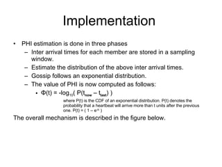 Implementation  PHI estimation is done in three phases Inter arrival times for each member are stored in a sampling window. Estimate the distribution of the above inter arrival times.  Gossip follows an exponential distribution. The value of PHI is now computed as follows: Φ (t) = -log 10 ( P(t now  – t last ) )  where P(t) is the CDF of an exponential distribution. P(t) denotes the probability that a heartbeat will arrive more than t units after the previous one. P(t) = ( 1 – e -t λ  ) The overall mechanism is described in the figure below. 
