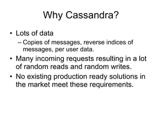 Why Cassandra? Lots of data Copies of messages, reverse indices of messages, per user data. Many incoming requests resulting in a lot of random reads and random writes. No existing production ready solutions in the market meet these requirements. 