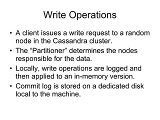 Write Operations A client issues a write request to a random node in the Cassandra cluster. The “Partitioner” determines the nodes responsible for the data. Locally, write operations are logged and then applied to an in-memory version. Commit log is stored on a dedicated disk local to the machine. 