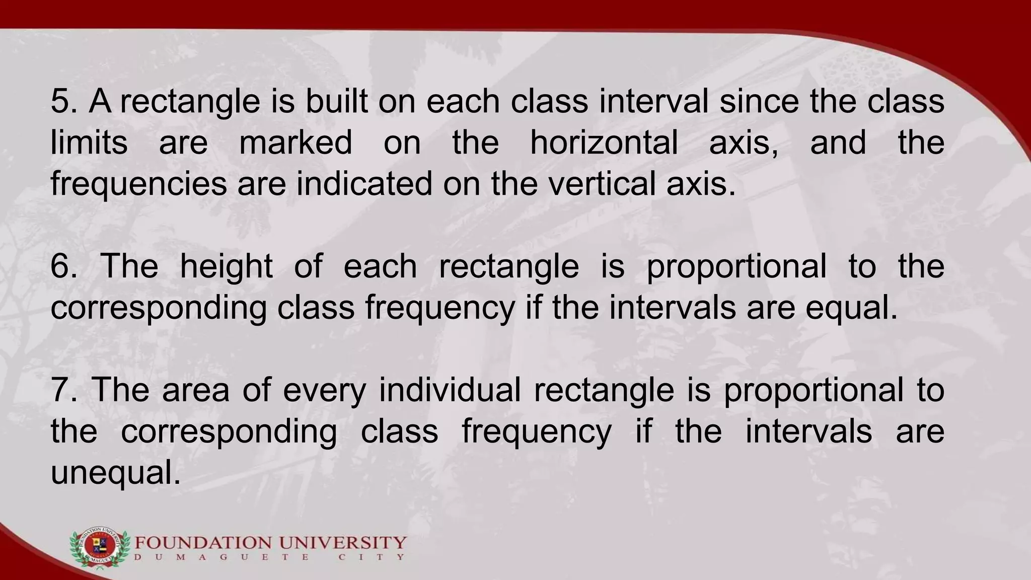 5. A rectangle is built on each class interval since the class
limits are marked on the horizontal axis, and the
frequencies are indicated on the vertical axis.
6. The height of each rectangle is proportional to the
corresponding class frequency if the intervals are equal.
7. The area of every individual rectangle is proportional to
the corresponding class frequency if the intervals are
unequal.
 