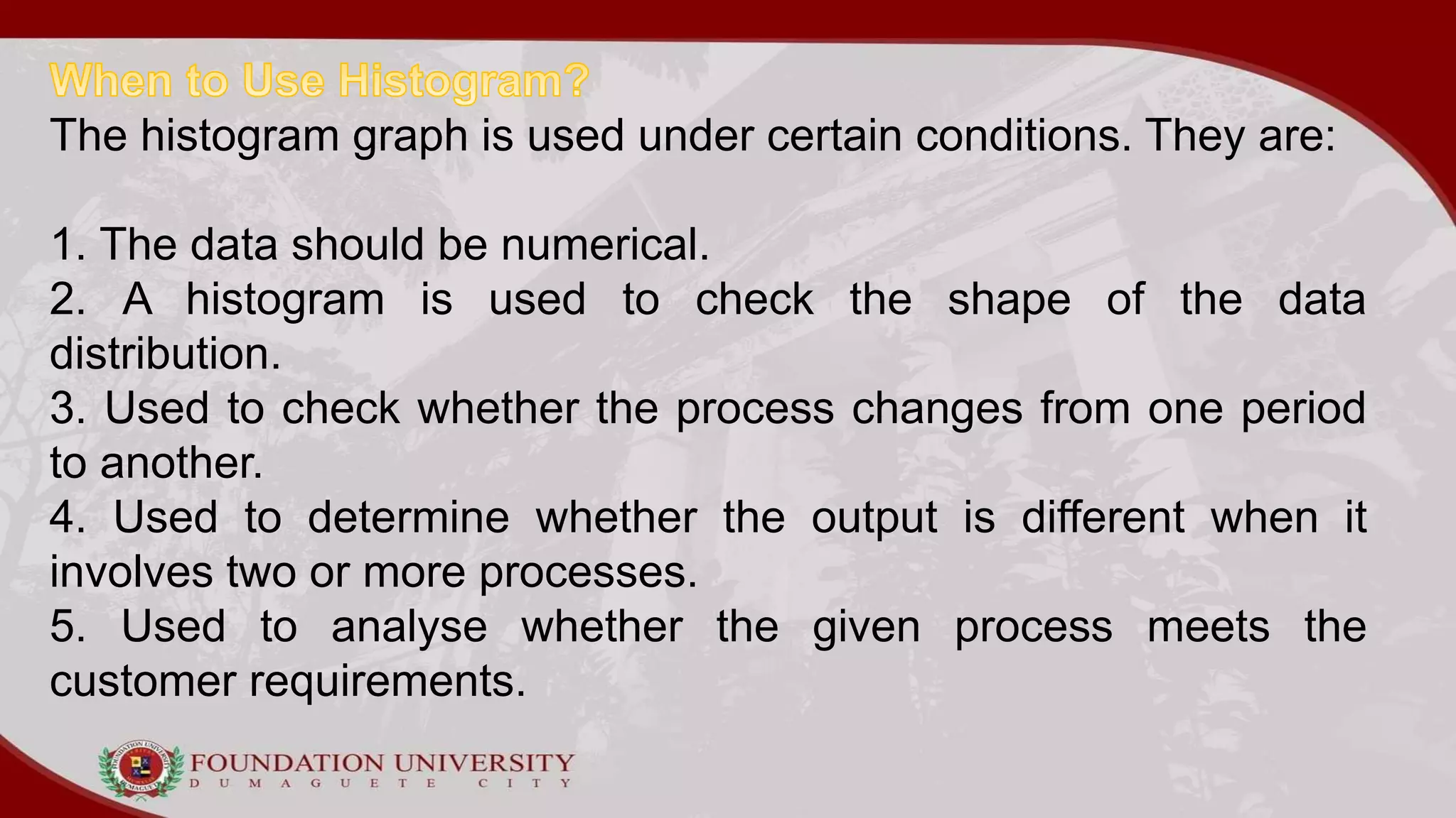 The histogram graph is used under certain conditions. They are:
1. The data should be numerical.
2. A histogram is used to check the shape of the data
distribution.
3. Used to check whether the process changes from one period
to another.
4. Used to determine whether the output is different when it
involves two or more processes.
5. Used to analyse whether the given process meets the
customer requirements.
 
