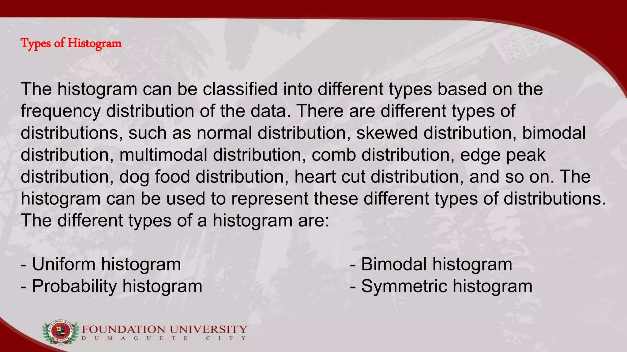 Types of Histogram
The histogram can be classified into different types based on the
frequency distribution of the data. There are different types of
distributions, such as normal distribution, skewed distribution, bimodal
distribution, multimodal distribution, comb distribution, edge peak
distribution, dog food distribution, heart cut distribution, and so on. The
histogram can be used to represent these different types of distributions.
The different types of a histogram are:
- Uniform histogram - Bimodal histogram
- Probability histogram - Symmetric histogram
 