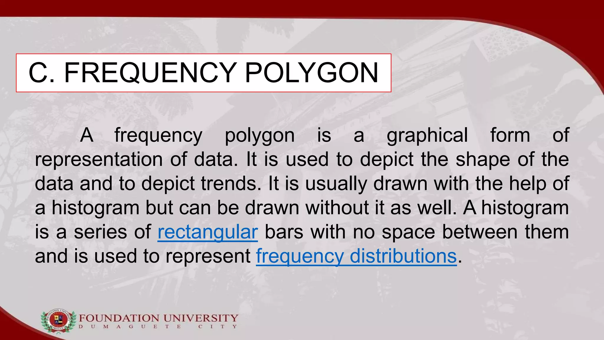 C. FREQUENCY POLYGON
A frequency polygon is a graphical form of
representation of data. It is used to depict the shape of the
data and to depict trends. It is usually drawn with the help of
a histogram but can be drawn without it as well. A histogram
is a series of rectangular bars with no space between them
and is used to represent frequency distributions.
 