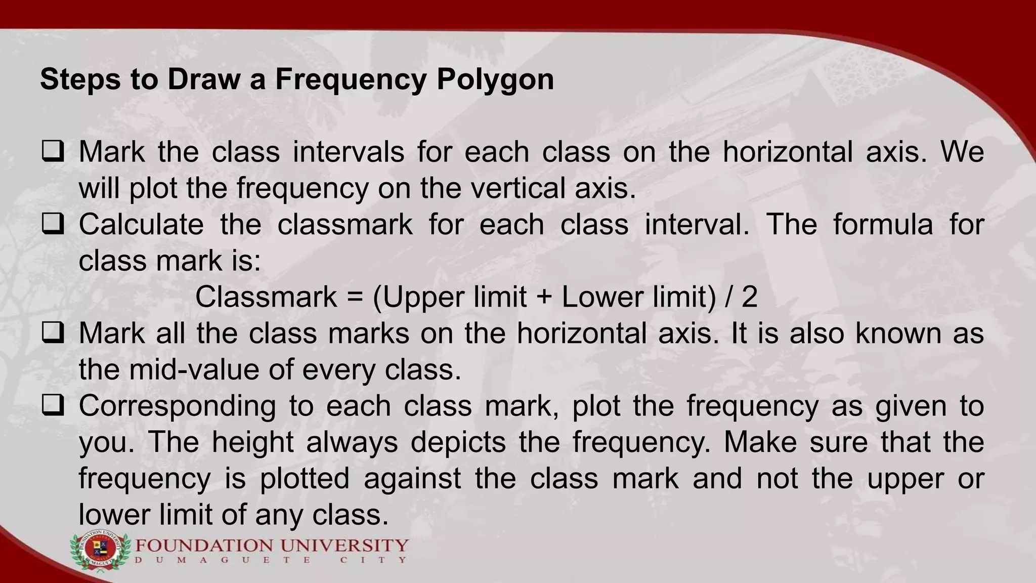 Steps to Draw a Frequency Polygon
 Mark the class intervals for each class on the horizontal axis. We
will plot the frequency on the vertical axis.
 Calculate the classmark for each class interval. The formula for
class mark is:
Classmark = (Upper limit + Lower limit) / 2
 Mark all the class marks on the horizontal axis. It is also known as
the mid-value of every class.
 Corresponding to each class mark, plot the frequency as given to
you. The height always depicts the frequency. Make sure that the
frequency is plotted against the class mark and not the upper or
lower limit of any class.
 