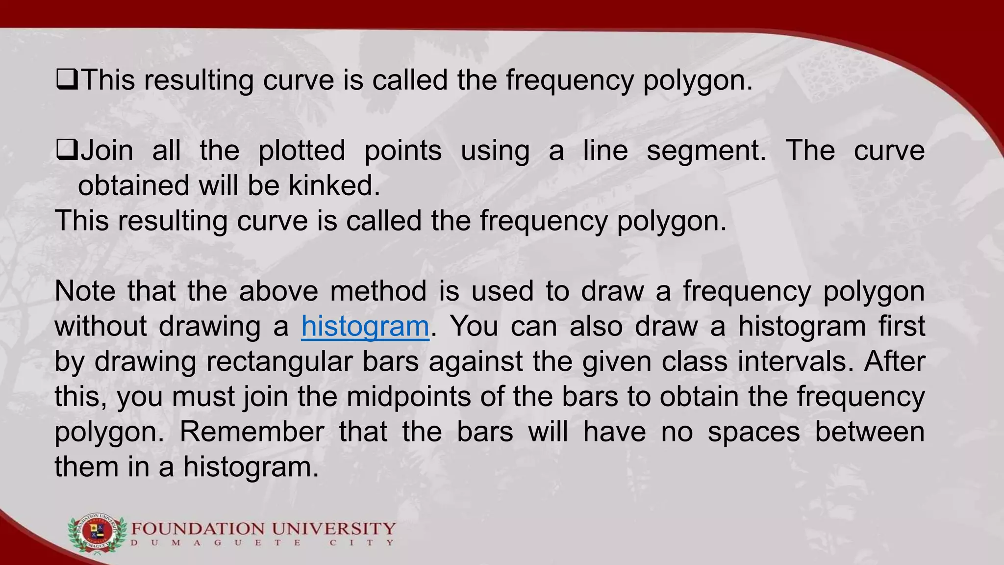 This resulting curve is called the frequency polygon.
Join all the plotted points using a line segment. The curve
obtained will be kinked.
This resulting curve is called the frequency polygon.
Note that the above method is used to draw a frequency polygon
without drawing a histogram. You can also draw a histogram first
by drawing rectangular bars against the given class intervals. After
this, you must join the midpoints of the bars to obtain the frequency
polygon. Remember that the bars will have no spaces between
them in a histogram.
 