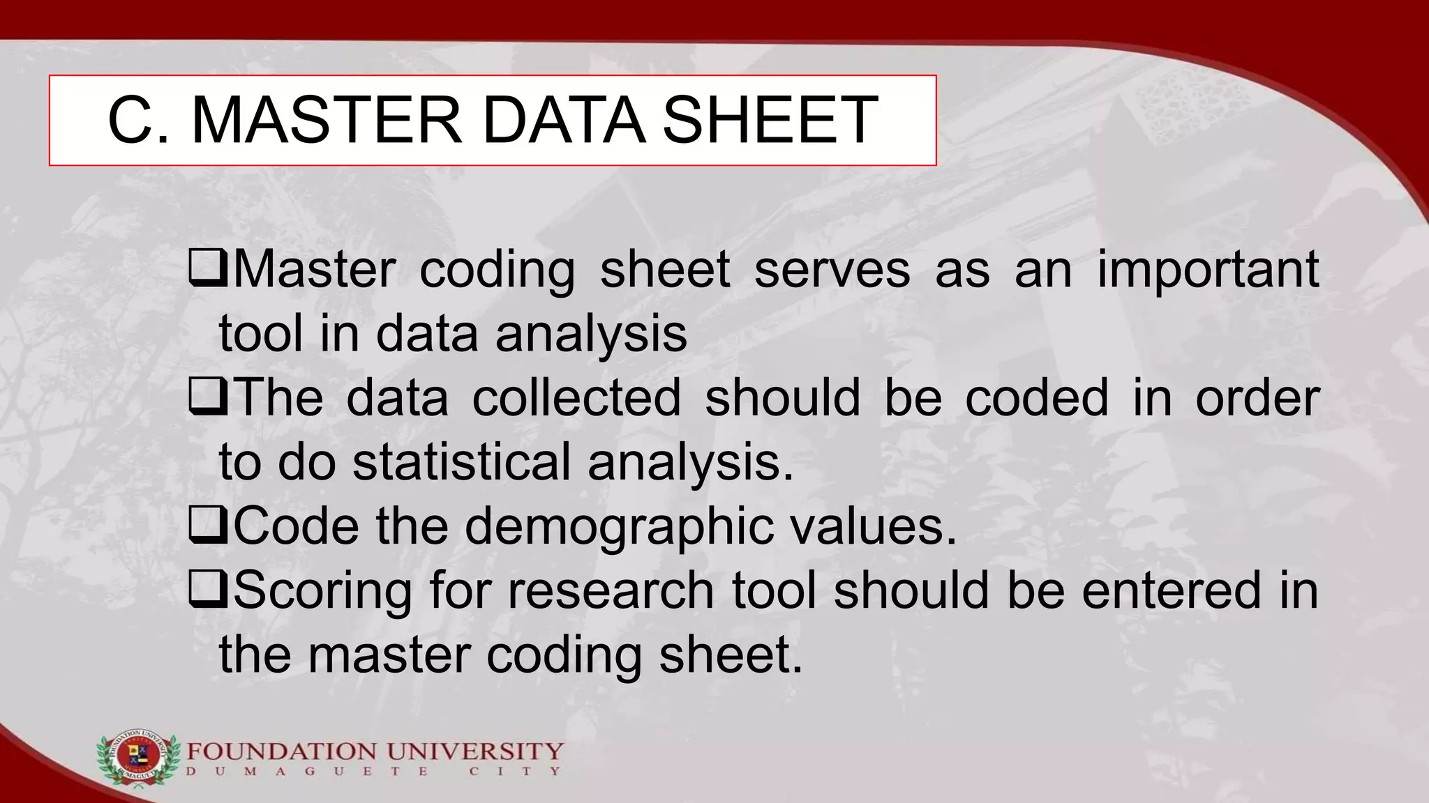C. MASTER DATA SHEET
Master coding sheet serves as an important
tool in data analysis
The data collected should be coded in order
to do statistical analysis.
Code the demographic values.
Scoring for research tool should be entered in
the master coding sheet.
 