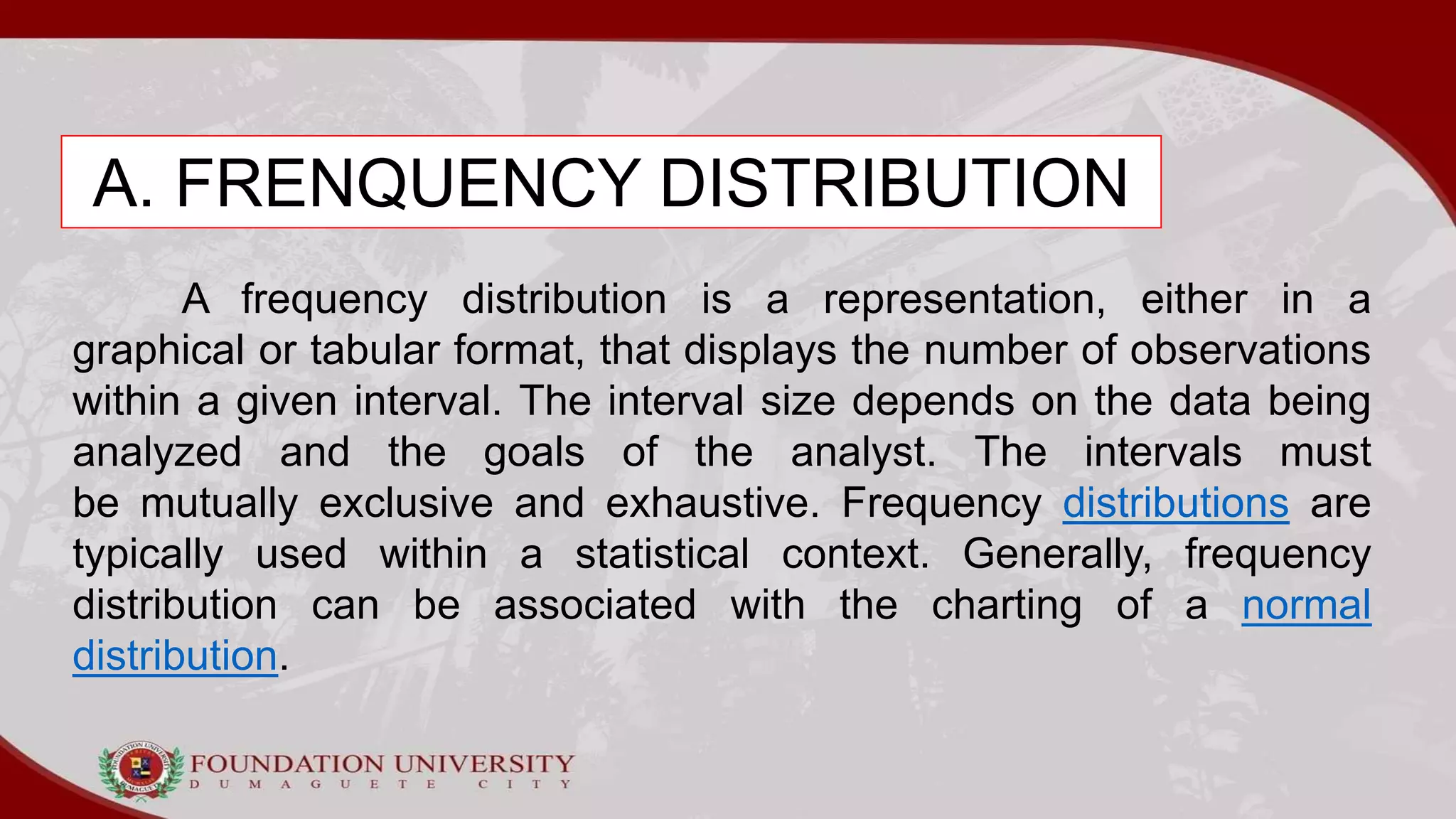 A. FRENQUENCY DISTRIBUTION
A frequency distribution is a representation, either in a
graphical or tabular format, that displays the number of observations
within a given interval. The interval size depends on the data being
analyzed and the goals of the analyst. The intervals must
be mutually exclusive and exhaustive. Frequency distributions are
typically used within a statistical context. Generally, frequency
distribution can be associated with the charting of a normal
distribution.
 