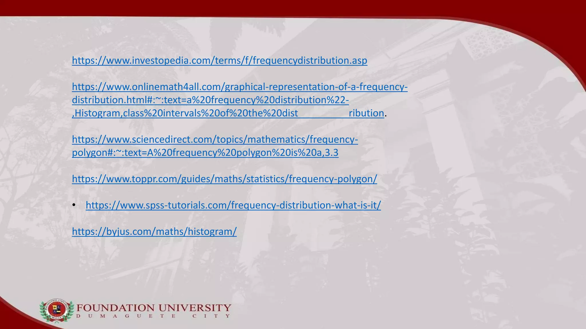 https://www.investopedia.com/terms/f/frequencydistribution.asp
https://www.onlinemath4all.com/graphical-representation-of-a-frequency-
distribution.html#:~:text=a%20frequency%20distribution%22-
,Histogram,class%20intervals%20of%20the%20dist ribution.
https://www.sciencedirect.com/topics/mathematics/frequency-
polygon#:~:text=A%20frequency%20polygon%20is%20a,3.3
https://www.toppr.com/guides/maths/statistics/frequency-polygon/
• https://www.spss-tutorials.com/frequency-distribution-what-is-it/
https://byjus.com/maths/histogram/
 