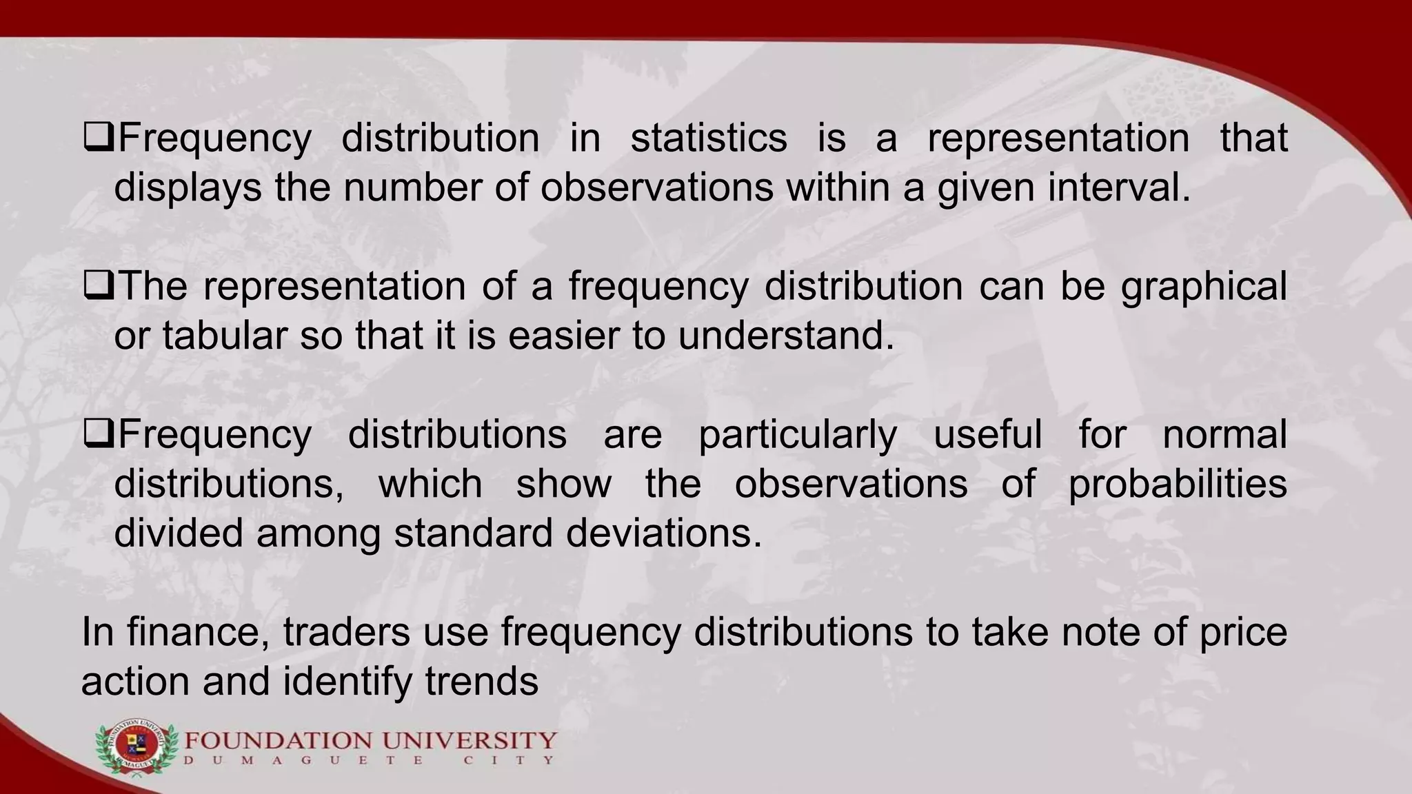 Frequency distribution in statistics is a representation that
displays the number of observations within a given interval.
The representation of a frequency distribution can be graphical
or tabular so that it is easier to understand.
Frequency distributions are particularly useful for normal
distributions, which show the observations of probabilities
divided among standard deviations.
In finance, traders use frequency distributions to take note of price
action and identify trends
 