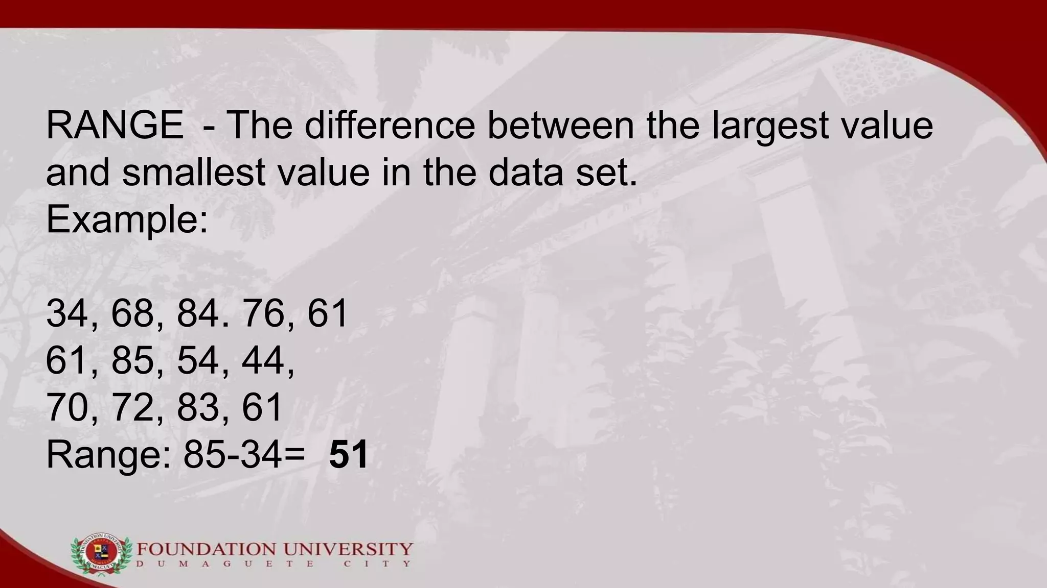 RANGE - The difference between the largest value
and smallest value in the data set.
Example:
34, 68, 84. 76, 61
61, 85, 54, 44,
70, 72, 83, 61
Range: 85-34= 51
 