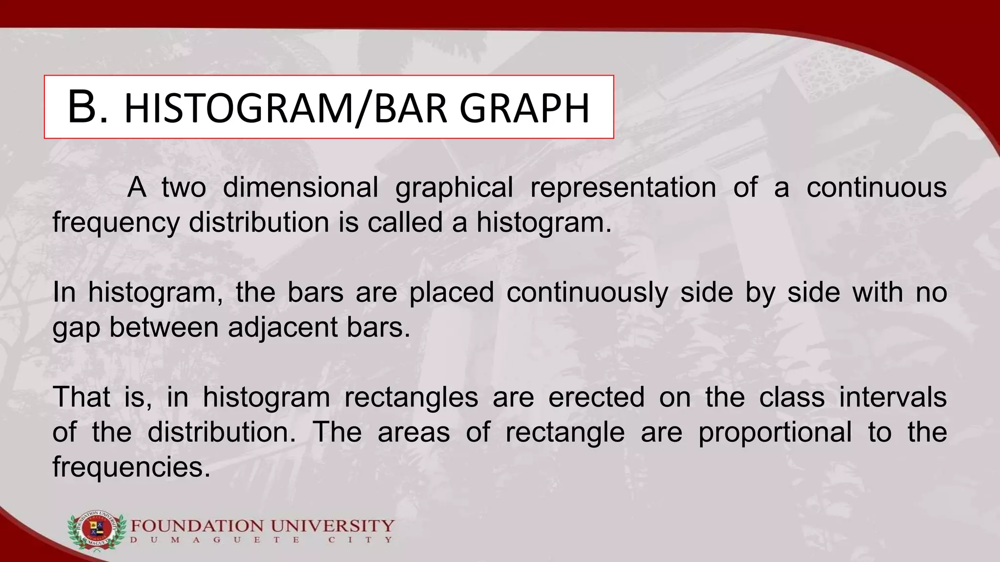 B. HISTOGRAM/BAR GRAPH
A two dimensional graphical representation of a continuous
frequency distribution is called a histogram.
In histogram, the bars are placed continuously side by side with no
gap between adjacent bars.
That is, in histogram rectangles are erected on the class intervals
of the distribution. The areas of rectangle are proportional to the
frequencies.
 