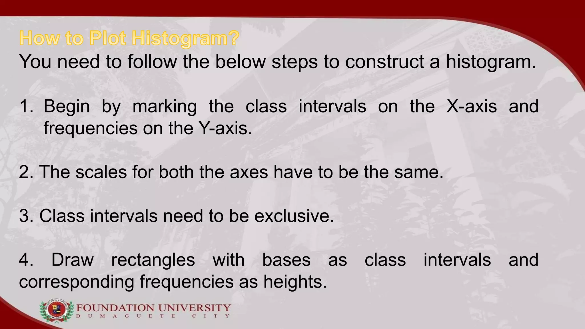 You need to follow the below steps to construct a histogram.
1. Begin by marking the class intervals on the X-axis and
frequencies on the Y-axis.
2. The scales for both the axes have to be the same.
3. Class intervals need to be exclusive.
4. Draw rectangles with bases as class intervals and
corresponding frequencies as heights.
 