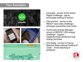  Crocodile - winner of the Green
Digital Challenge - app to
encourage walking to school
 Hills are Evil - winner of the
REACT open data challenge -
prototype accessible route finder
 Community Energy Manager -
winner of NESTA / ODI energy
challenge - support
neighbourhood retrofit and bulk
energy purchase
 City Radar - winner of Young
Rewired State national Festival of
Code - smart reporting of
problems
Four Examples
 