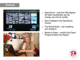  Data Dome - real time 360 degree,
3D data visualisation eg city
energy use and air quality
 New Intelligent City Operations
Centre
 The Bristol Brain - city modeling
and analytics
 Bristol Is Open – world’s first Open
Programmable City Region
Embed
 