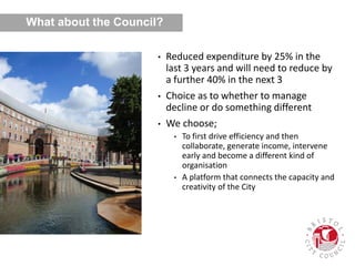 What about the Council?
• Reduced expenditure by 25% in the
last 3 years and will need to reduce by
a further 40% in the next 3
• Choice as to whether to manage
decline or do something different
• We choose;
• To first drive efficiency and then
collaborate, generate income, intervene
early and become a different kind of
organisation
• A platform that connects the capacity and
creativity of the City
 