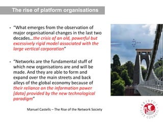 • “What emerges from the observation of
major organisational changes in the last two
decades…the crisis of an old, powerful but
excessively rigid model associated with the
large vertical corporation”
• “Networks are the fundamental stuff of
which new organisations are and will be
made. And they are able to form and
expand over the main streets and back
alleys of the global economy because of
their reliance on the information power
[data] provided by the new technological
paradigm”
Manuel Castells – The Rise of the Network Society
The rise of platform organisations
 