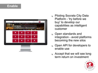  Piloting Socrata City Data
Platform - 'try before we
buy' to develop our
capabilities as intelligent
customer
 Open standards and
integration - avoid platforms
becoming the new silos
 Open API for developers to
enable use
 Accept that we will see long
term return on investment
Enable
 