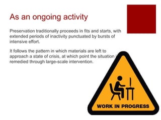 As an ongoing activity
Preservation traditionally proceeds in fits and starts, with
extended periods of inactivity punctuated by bursts of
intensive effort.
It follows the pattern in which materials are left to
approach a state of crisis, at which point the situation is
remedied through large-scale intervention.
 