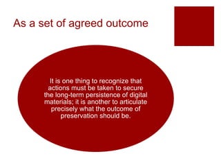 As a set of agreed outcome
It is one thing to recognize that
actions must be taken to secure
the long-term persistence of digital
materials; it is another to articulate
precisely what the outcome of
preservation should be.
 