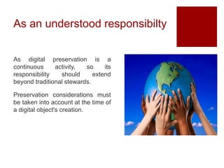 As an understood responsibilty
As digital preservation is a
continuous activity, so its
responsibility should extend
beyond traditional stewards.
Preservation considerations must
be taken into account at the time of
a digital object's creation.
 