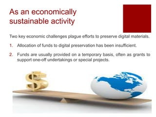 As an economically
sustainable activity
Two key economic challenges plague efforts to preserve digital materials.
1. Allocation of funds to digital preservation has been insufficient.
2. Funds are usually provided on a temporary basis, often as grants to
support one-off undertakings or special projects.
 